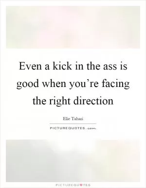 Even a kick in the ass is good when you’re facing the right direction Picture Quote #1