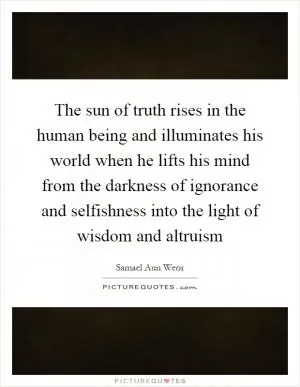 The sun of truth rises in the human being and illuminates his world when he lifts his mind from the darkness of ignorance and selfishness into the light of wisdom and altruism Picture Quote #1
