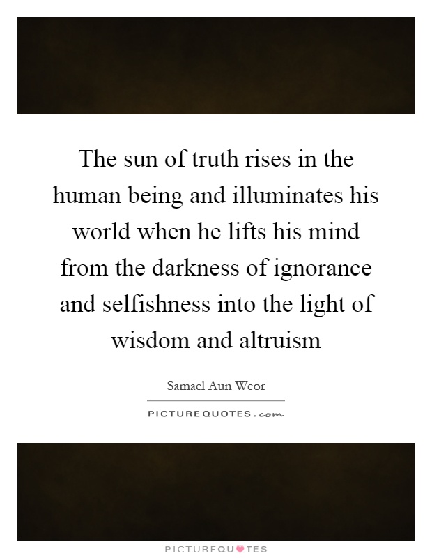 The sun of truth rises in the human being and illuminates his world when he lifts his mind from the darkness of ignorance and selfishness into the light of wisdom and altruism Picture Quote #1
