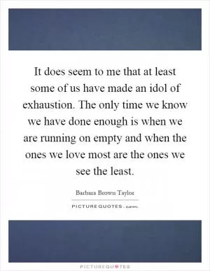It does seem to me that at least some of us have made an idol of exhaustion. The only time we know we have done enough is when we are running on empty and when the ones we love most are the ones we see the least Picture Quote #1