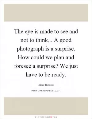 The eye is made to see and not to think... A good photograph is a surprise. How could we plan and foresee a surprise? We just have to be ready Picture Quote #1