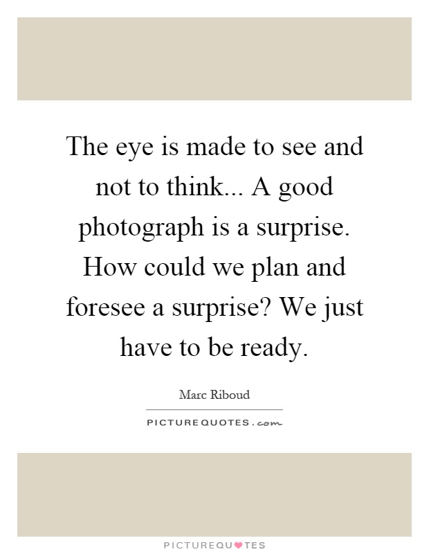 The eye is made to see and not to think... A good photograph is a surprise. How could we plan and foresee a surprise? We just have to be ready Picture Quote #1