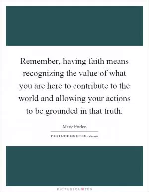Remember, having faith means recognizing the value of what you are here to contribute to the world and allowing your actions to be grounded in that truth Picture Quote #1