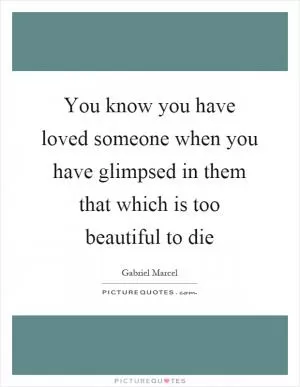 You know you have loved someone when you have glimpsed in them that which is too beautiful to die Picture Quote #1