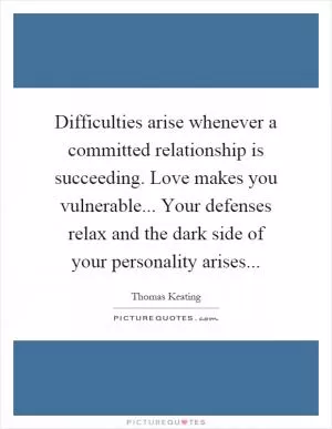 Difficulties arise whenever a committed relationship is succeeding. Love makes you vulnerable... Your defenses relax and the dark side of your personality arises Picture Quote #1