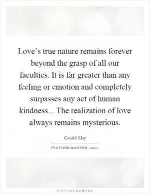 Love’s true nature remains forever beyond the grasp of all our faculties. It is far greater than any feeling or emotion and completely surpasses any act of human kindness... The realization of love always remains mysterious Picture Quote #1