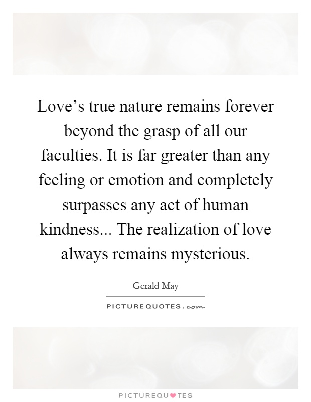 Love's true nature remains forever beyond the grasp of all our faculties. It is far greater than any feeling or emotion and completely surpasses any act of human kindness... The realization of love always remains mysterious Picture Quote #1