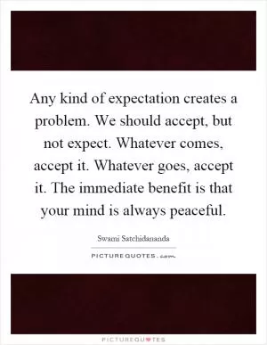 Any kind of expectation creates a problem. We should accept, but not expect. Whatever comes, accept it. Whatever goes, accept it. The immediate benefit is that your mind is always peaceful Picture Quote #1