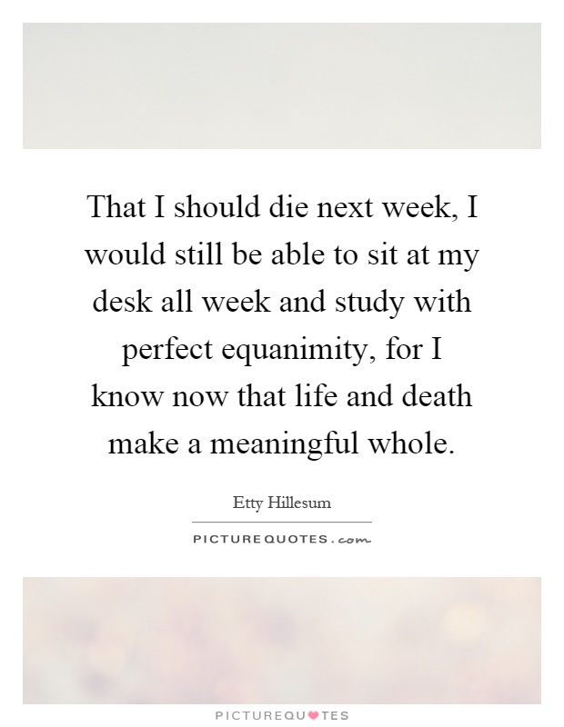 That I should die next week, I would still be able to sit at my desk all week and study with perfect equanimity, for I know now that life and death make a meaningful whole Picture Quote #1