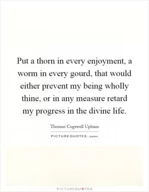 Put a thorn in every enjoyment, a worm in every gourd, that would either prevent my being wholly thine, or in any measure retard my progress in the divine life Picture Quote #1