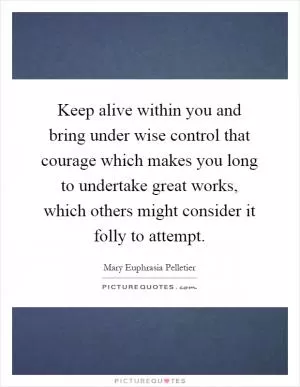 Keep alive within you and bring under wise control that courage which makes you long to undertake great works, which others might consider it folly to attempt Picture Quote #1