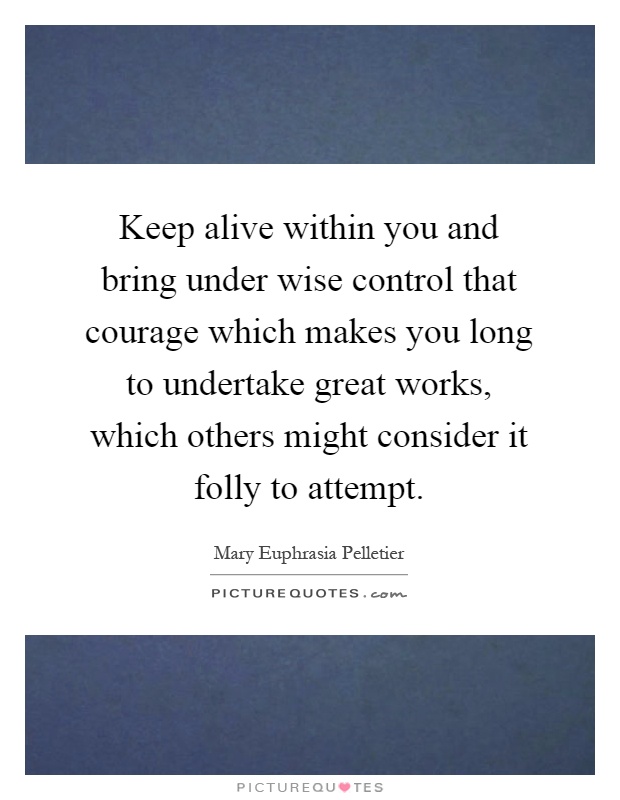 Keep alive within you and bring under wise control that courage which makes you long to undertake great works, which others might consider it folly to attempt Picture Quote #1