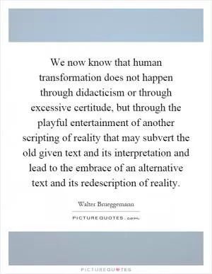 We now know that human transformation does not happen through didacticism or through excessive certitude, but through the playful entertainment of another scripting of reality that may subvert the old given text and its interpretation and lead to the embrace of an alternative text and its redescription of reality Picture Quote #1
