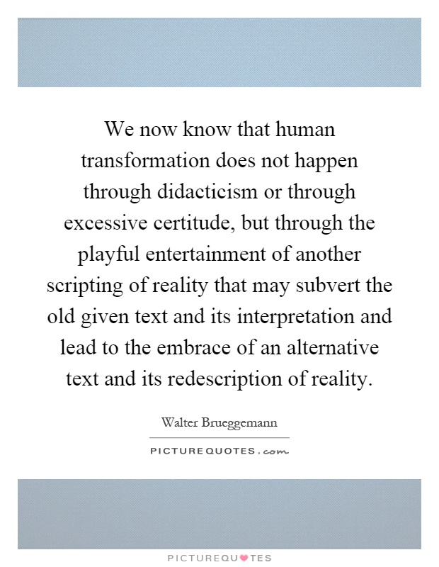 We now know that human transformation does not happen through didacticism or through excessive certitude, but through the playful entertainment of another scripting of reality that may subvert the old given text and its interpretation and lead to the embrace of an alternative text and its redescription of reality Picture Quote #1