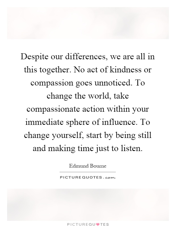 Despite our differences, we are all in this together. No act of kindness or compassion goes unnoticed. To change the world, take compassionate action within your immediate sphere of influence. To change yourself, start by being still and making time just to listen Picture Quote #1