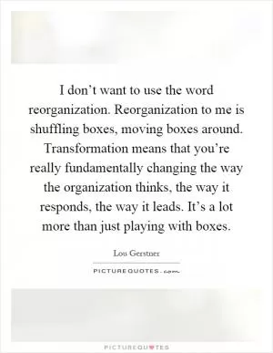 I don’t want to use the word reorganization. Reorganization to me is shuffling boxes, moving boxes around. Transformation means that you’re really fundamentally changing the way the organization thinks, the way it responds, the way it leads. It’s a lot more than just playing with boxes Picture Quote #1