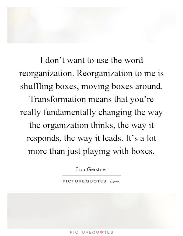 I don't want to use the word reorganization. Reorganization to me is shuffling boxes, moving boxes around. Transformation means that you're really fundamentally changing the way the organization thinks, the way it responds, the way it leads. It's a lot more than just playing with boxes Picture Quote #1