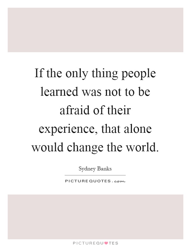 If the only thing people learned was not to be afraid of their experience, that alone would change the world Picture Quote #1