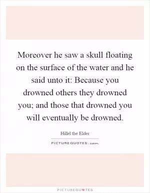 Moreover he saw a skull floating on the surface of the water and he said unto it: Because you drowned others they drowned you; and those that drowned you will eventually be drowned Picture Quote #1