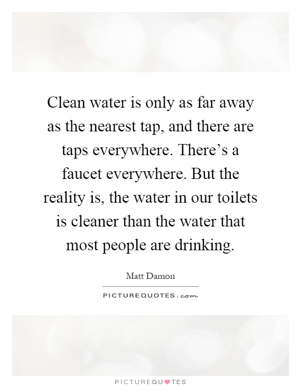 Clean water is only as far away as the nearest tap, and there are taps everywhere. There's a faucet everywhere. But the reality is, the water in our toilets is cleaner than the water that most people are drinking Picture Quote #1