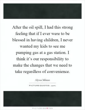 After the oil spill, I had this strong feeling that if I ever were to be blessed in having children, I never wanted my kids to see me pumping gas at a gas station. I think it’s our responsibility to make the changes that we need to take regardless of convenience Picture Quote #1