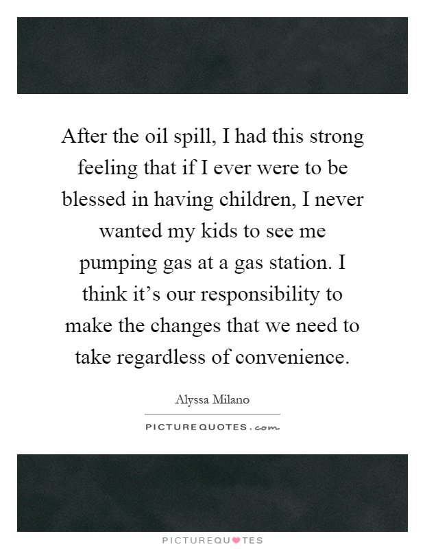 After the oil spill, I had this strong feeling that if I ever were to be blessed in having children, I never wanted my kids to see me pumping gas at a gas station. I think it's our responsibility to make the changes that we need to take regardless of convenience Picture Quote #1