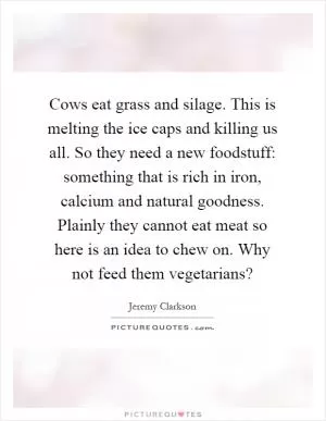 Cows eat grass and silage. This is melting the ice caps and killing us all. So they need a new foodstuff: something that is rich in iron, calcium and natural goodness. Plainly they cannot eat meat so here is an idea to chew on. Why not feed them vegetarians? Picture Quote #1