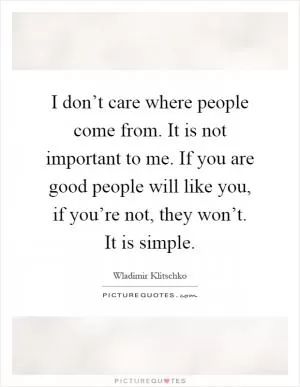 I don’t care where people come from. It is not important to me. If you are good people will like you, if you’re not, they won’t. It is simple Picture Quote #1