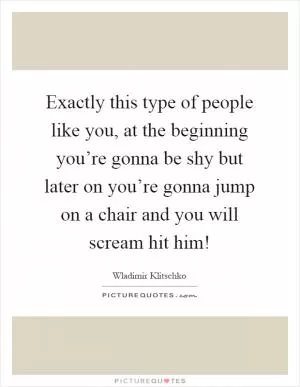 Exactly this type of people like you, at the beginning you’re gonna be shy but later on you’re gonna jump on a chair and you will scream hit him! Picture Quote #1