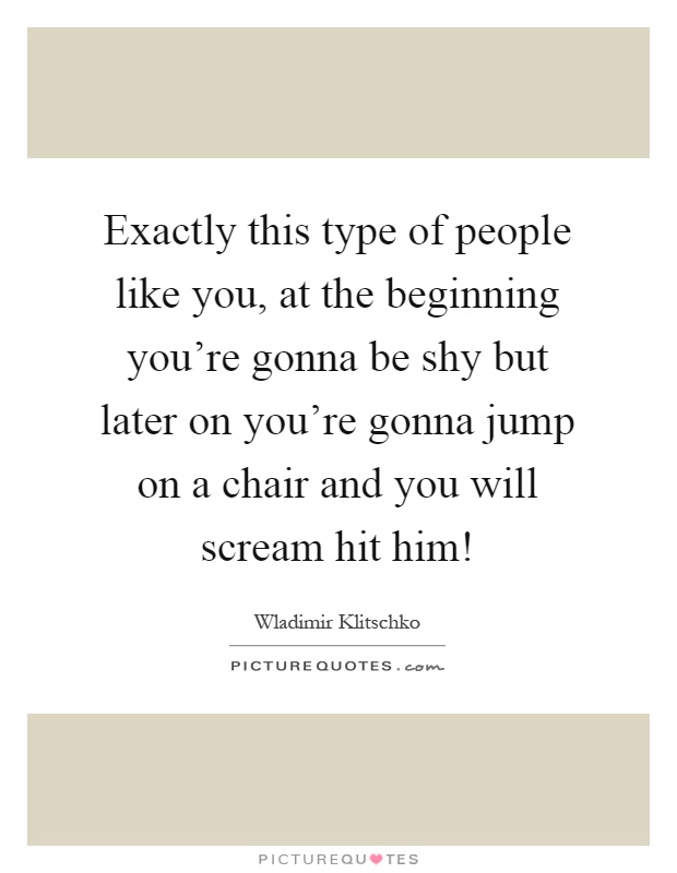 Exactly this type of people like you, at the beginning you're gonna be shy but later on you're gonna jump on a chair and you will scream hit him! Picture Quote #1