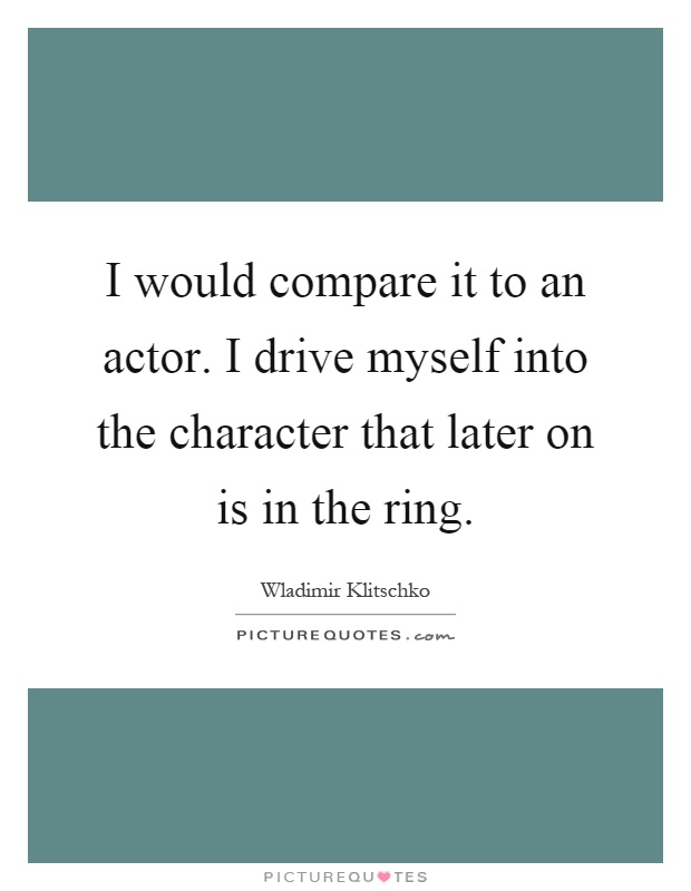 I would compare it to an actor. I drive myself into the character that later on is in the ring Picture Quote #1
