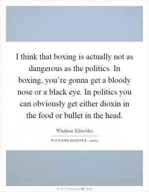 I think that boxing is actually not as dangerous as the politics. In boxing, you’re gonna get a bloody nose or a black eye. In politics you can obviously get either dioxin in the food or bullet in the head Picture Quote #1