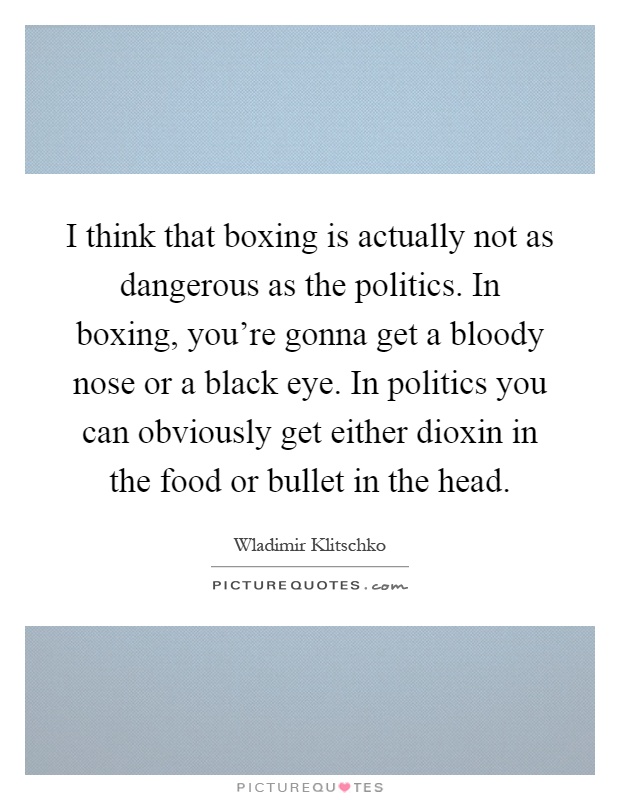 I think that boxing is actually not as dangerous as the politics. In boxing, you're gonna get a bloody nose or a black eye. In politics you can obviously get either dioxin in the food or bullet in the head Picture Quote #1