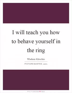 I will teach you how to behave yourself in the ring Picture Quote #1