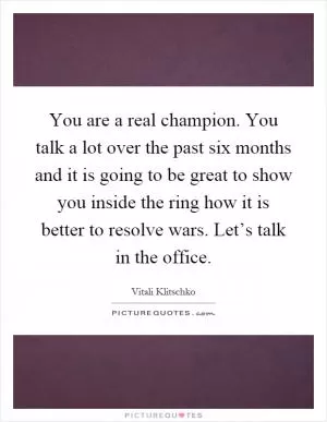 You are a real champion. You talk a lot over the past six months and it is going to be great to show you inside the ring how it is better to resolve wars. Let’s talk in the office Picture Quote #1