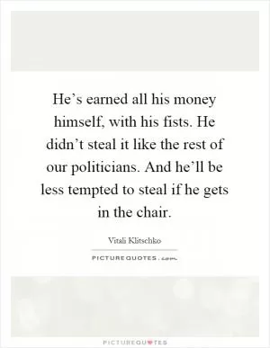 He’s earned all his money himself, with his fists. He didn’t steal it like the rest of our politicians. And he’ll be less tempted to steal if he gets in the chair Picture Quote #1