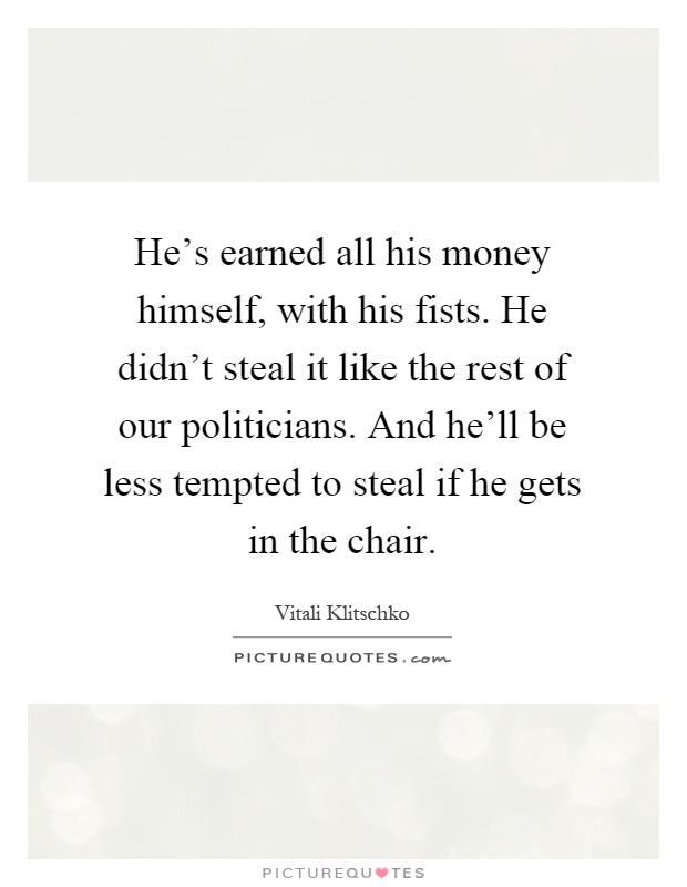 He's earned all his money himself, with his fists. He didn't steal it like the rest of our politicians. And he'll be less tempted to steal if he gets in the chair Picture Quote #1
