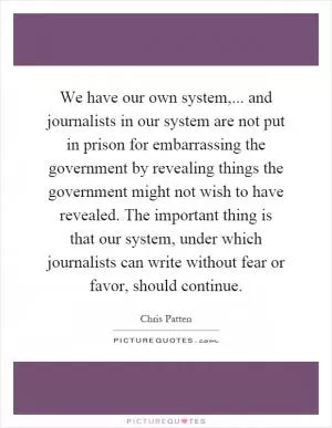 We have our own system,... and journalists in our system are not put in prison for embarrassing the government by revealing things the government might not wish to have revealed. The important thing is that our system, under which journalists can write without fear or favor, should continue Picture Quote #1