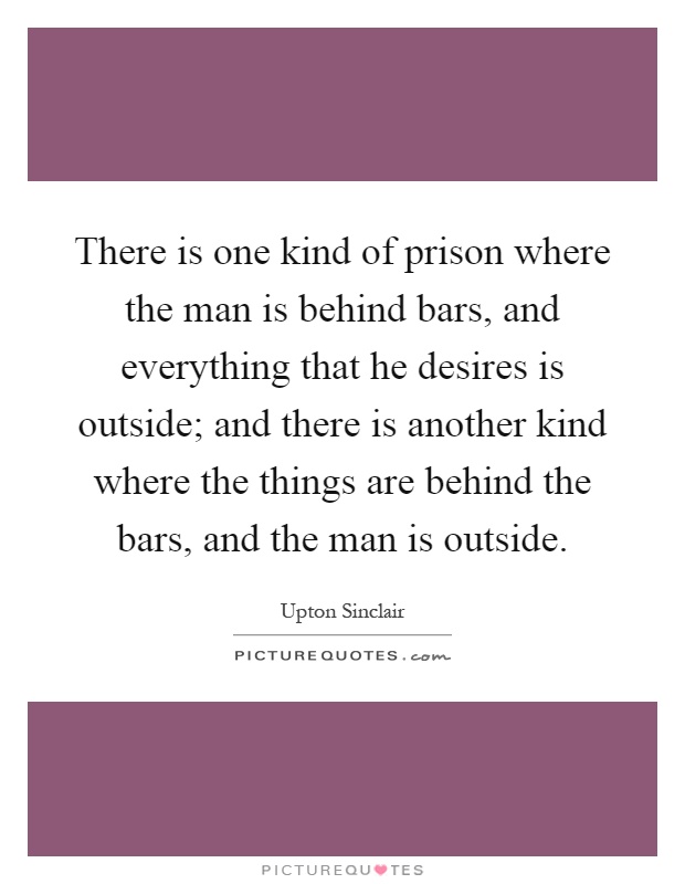 There is one kind of prison where the man is behind bars, and everything that he desires is outside; and there is another kind where the things are behind the bars, and the man is outside Picture Quote #1