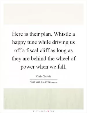Here is their plan. Whistle a happy tune while driving us off a fiscal cliff as long as they are behind the wheel of power when we fall Picture Quote #1