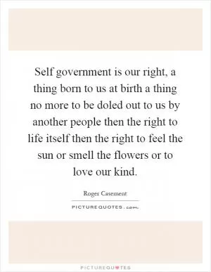 Self government is our right, a thing born to us at birth a thing no more to be doled out to us by another people then the right to life itself then the right to feel the sun or smell the flowers or to love our kind Picture Quote #1