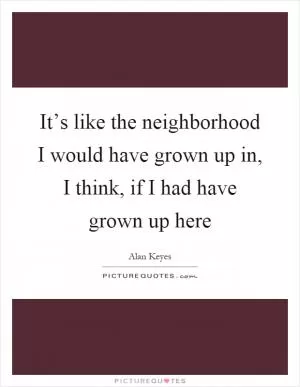 It’s like the neighborhood I would have grown up in, I think, if I had have grown up here Picture Quote #1