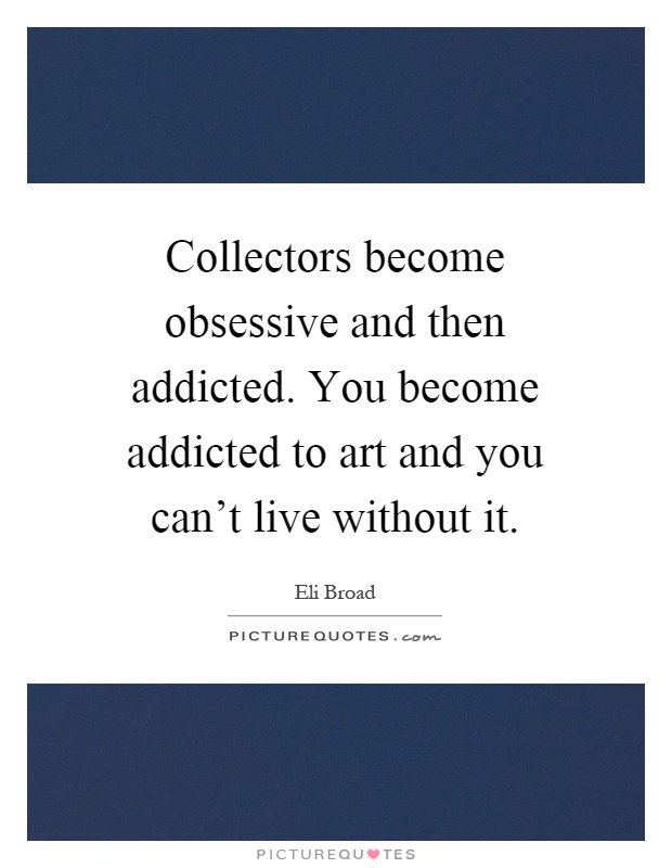 Collectors become obsessive and then addicted. You become addicted to art and you can't live without it Picture Quote #1