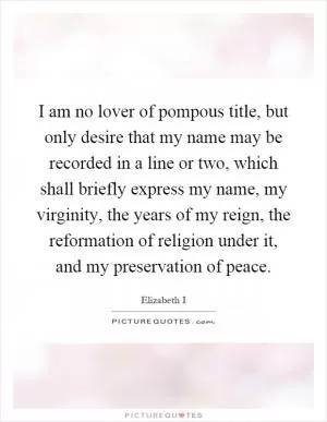 I am no lover of pompous title, but only desire that my name may be recorded in a line or two, which shall briefly express my name, my virginity, the years of my reign, the reformation of religion under it, and my preservation of peace Picture Quote #1