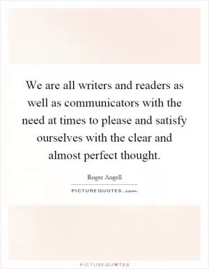 We are all writers and readers as well as communicators with the need at times to please and satisfy ourselves with the clear and almost perfect thought Picture Quote #1