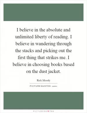 I believe in the absolute and unlimited liberty of reading. I believe in wandering through the stacks and picking out the first thing that strikes me. I believe in choosing books based on the dust jacket Picture Quote #1