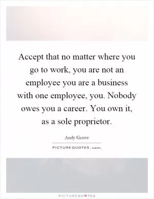 Accept that no matter where you go to work, you are not an employee you are a business with one employee, you. Nobody owes you a career. You own it, as a sole proprietor Picture Quote #1