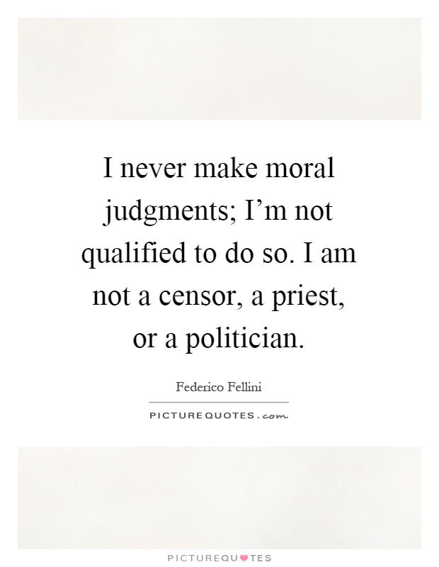 I never make moral judgments; I'm not qualified to do so. I am not a censor, a priest, or a politician Picture Quote #1