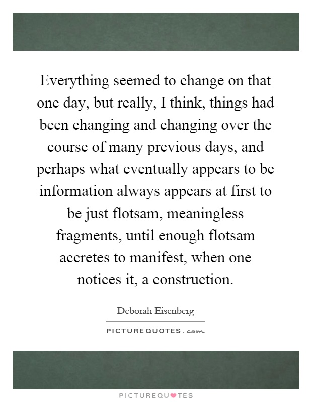 Everything seemed to change on that one day, but really, I think, things had been changing and changing over the course of many previous days, and perhaps what eventually appears to be information always appears at first to be just flotsam, meaningless fragments, until enough flotsam accretes to manifest, when one notices it, a construction Picture Quote #1