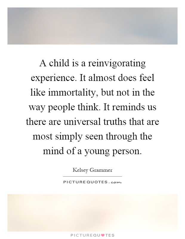 A child is a reinvigorating experience. It almost does feel like immortality, but not in the way people think. It reminds us there are universal truths that are most simply seen through the mind of a young person Picture Quote #1